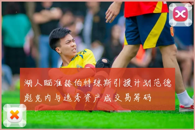 湖人瞄准赫伯特琼斯引援计划范德彪克内与选秀资产成交易筹码