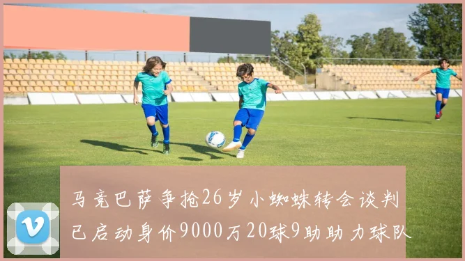 马竞巴萨争抢26岁小蜘蛛转会谈判已启动身价9000万20球9助助力球队