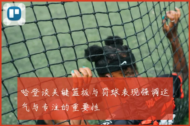 哈登谈关键篮板与罚球表现强调运气与专注的重要性