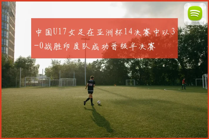 中国U17女足在亚洲杯14决赛中以3-0战胜印度队成功晋级半决赛