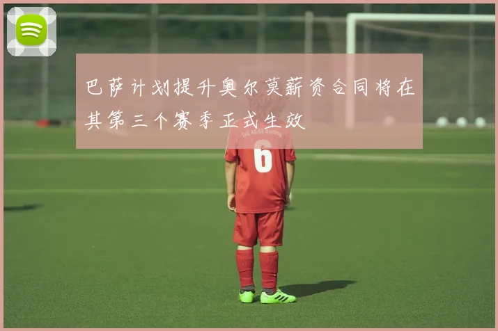 巴萨计划提升奥尔莫薪资合同将在其第三个赛季正式生效