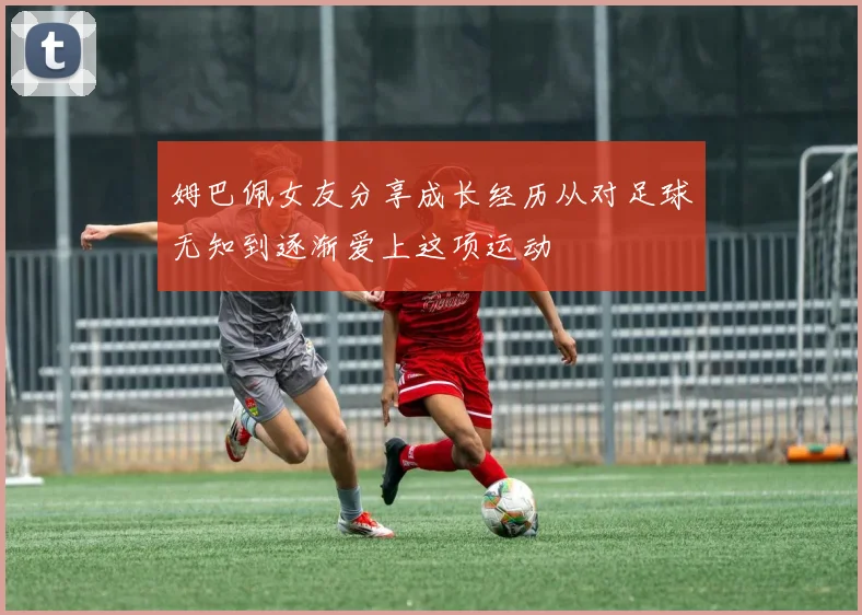姆巴佩女友分享成长经历从对足球无知到逐渐爱上这项运动