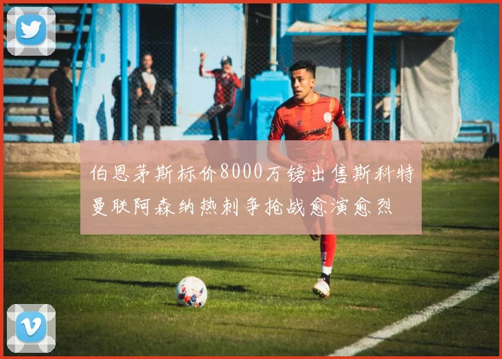 伯恩茅斯标价8000万镑出售斯科特曼联阿森纳热刺争抢战愈演愈烈