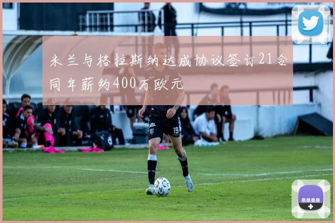 米兰与格拉斯纳达成协议签订21合同年薪约400万欧元