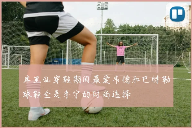 库里乱穿鞋期间最爱韦德和巴特勒球鞋全是李宁的时尚选择