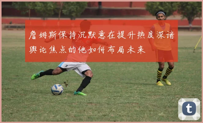 詹姆斯保持沉默意在提升热度深谙舆论焦点的他如何布局未来