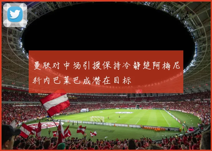 曼联对中场引援保持冷静楚阿梅尼科内巴莱巴成潜在目标