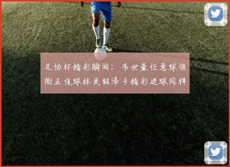 足协杯精彩瞬间：韦世豪任意球领衔五佳球林良铭泽卡精彩进球同样耀眼