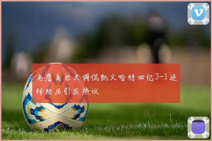 老詹高尔夫调侃凯文哈特回忆3-1逆转经历引发热议