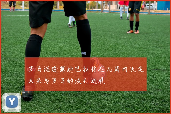 罗马诺透露迪巴拉将在几周内决定未来与罗马的谈判进展