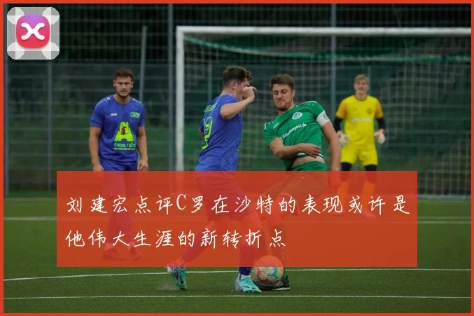 刘建宏点评C罗在沙特的表现或许是他伟大生涯的新转折点