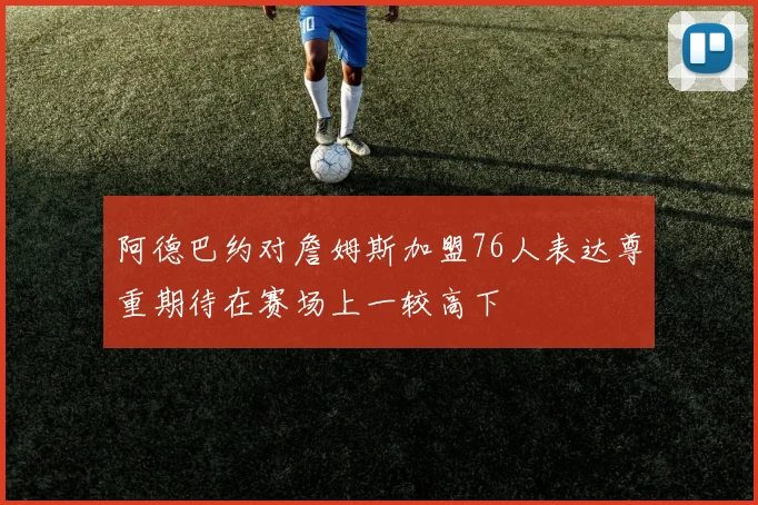 阿德巴约对詹姆斯加盟76人表达尊重期待在赛场上一较高下
