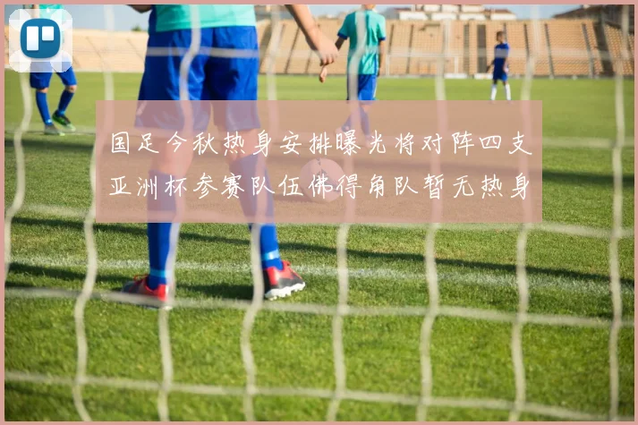 国足今秋热身安排曝光将对阵四支亚洲杯参赛队伍佛得角队暂无热身计划