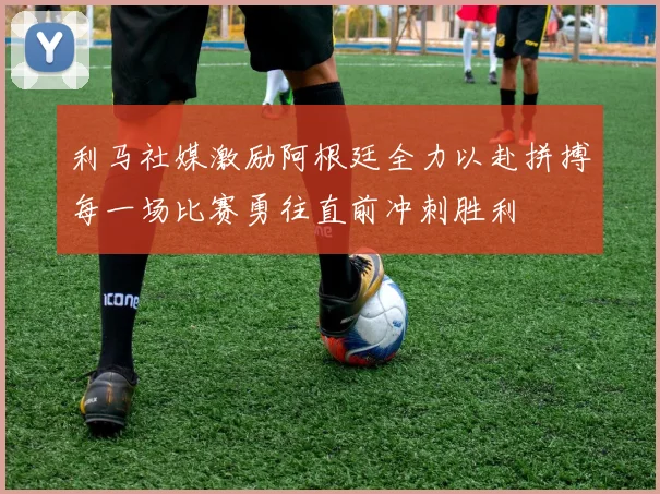 利马社媒激励阿根廷全力以赴拼搏每一场比赛勇往直前冲刺胜利