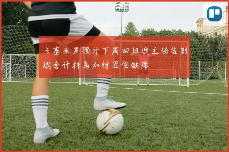 卡塞米罗预计下周回归迎主场告别战舍什科乌加特因伤缺席