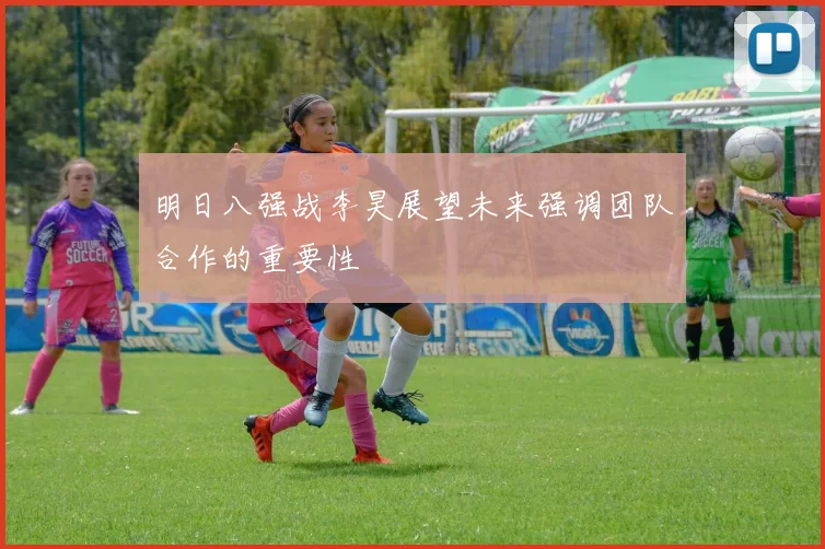 明日八强战李昊展望未来强调团队合作的重要性
