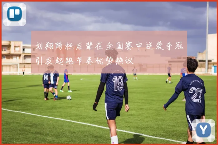 刘翔跨栏后辈在全国赛中逆袭夺冠引发起跑节奏优势热议