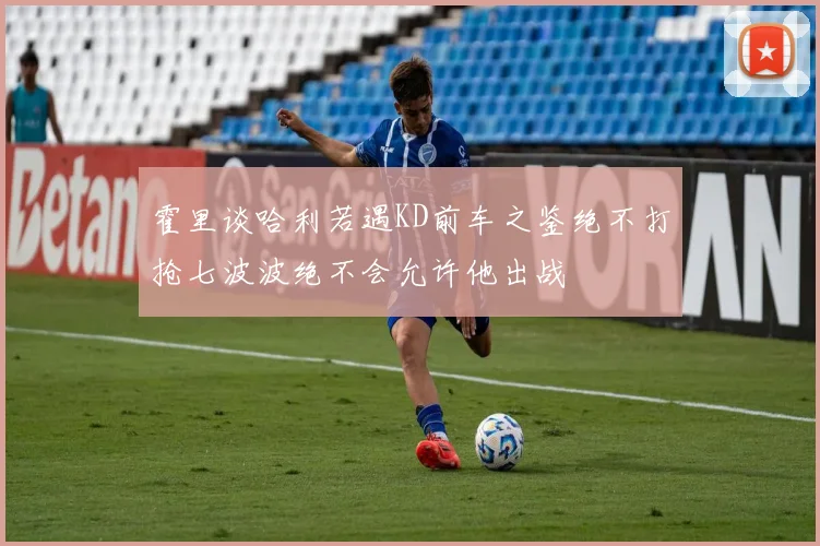 霍里谈哈利若遇KD前车之鉴绝不打抢七波波绝不会允许他出战