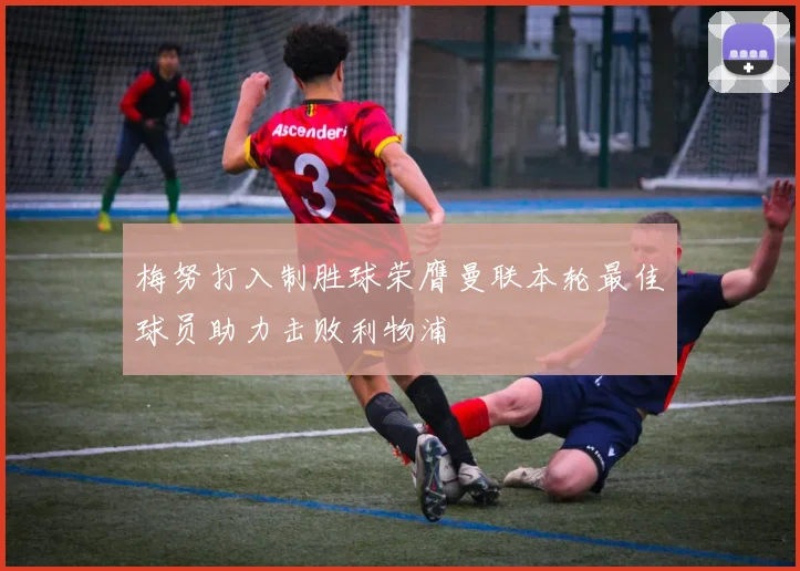梅努打入制胜球荣膺曼联本轮最佳球员助力击败利物浦