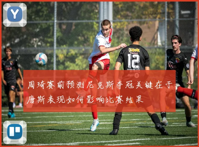 周琦赛前预测尼克斯夺冠关键在于唐斯表现如何影响比赛结果