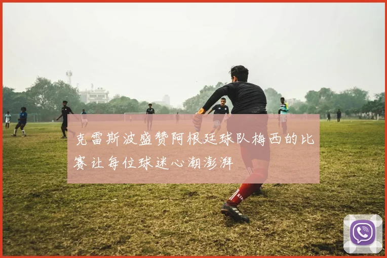 克雷斯波盛赞阿根廷球队梅西的比赛让每位球迷心潮澎湃
