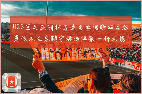 U23国足亚洲杯落选名单揭晓四名球员依木兰朱鹏宇姚浩洋张一轩未能入选